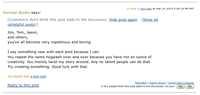 In reply to your post on Mar 14, 2015 5:40:16 PM PDT Norman Boutin says: [Customers don't think this post adds to the discussion. Hide post again. (Show all unhelpful posts)] Jim, Tom, Jason, and others, you've all become very repetitious and boring. I say something new with each post because I can. You repeat the same hogwash over and over because you have not an ounce of creativity. You merely twist my story around. Any no talent people can do that. Try creating something. Good luck with that. You replied with a later post Reply to this post Permalink | Report abuse | Ignore this customer 0 of 6 people think this post adds to the discussion. Do you? Yes No