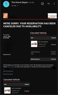 T The Home Depot 5:33 AM to me ✓ THE HOME DEPOT How doers get more done. DOWNLOAD OUR APP > WE'RE SORRY. YOUR RESERVATION HAS BEEN CANCELED DUE TO AVAILABILITY. Pickup Date June 21, 2026 7:00 AM Reservation ID Canceled Vehicle Item Deposit Box Truck Rental Category # 65 $150.00 Group # 001 Deposit Amount Paid Refund Amount $150.00 $150.00 -$150.00 Unfortunately, your rental item is not currently in stock. We apologize for any inconvenience. Please visit us online to make a new reservation or contact your store's Rental Center at Store Information Store Information Canceled Vehicle Item Deposit Box Truck Rental Category # 65 $150.00 Group # 001