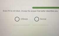 Even if it is not ideal, choose the answer that better describes you. О Different O Normal