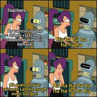 Teachers By punishing the whole class the troublemaker will behave 0 Ha ha ha ha ha ha ha 0 Oh wait, you're serious. Let me laugh even harder! Ha ha ha ha ha ha ha ha ha ha