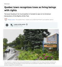 Montreal Quebec town recognizes trees as living beings with rights Terrasse-Vaudreuil 1st municipality in Canada to sign on to Universal Declaration of the Rights of the Tree CANADIAN PRESS Morgan Lowrie . The Canadian Press Posted: Jun 21, 2026 3:42 PM ADT | Last Updated: June 21 Listen to this article Estimated 4 minutes 401 Terrasse-Vaudreuil Bienvenue The resolution in support of the Universal Declaration of the Rights of the Tree means Terrasse-Vaudreuil will review its existing rules and bylaws to ensure that trees are protected or replaced, if they must be cut down. (Graham Hughes/The Canadian Press)
