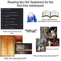 Reading the Old Testament for the first time starterpack G why did god why did god flood the earth why did god destroy sodom and gomorrah why did god create man Q why did god create us why did god harden pharaoh's heart ✓ لا لا 7 7 7 7 لا L Trying to remember the genealogy but then just giving up Q why did god hate esau 71 צ "Joseph from Genesis is the best" "What" THE TEN COMMANDMENTS I Thou shalt have no other gods before me. II Thou shalt not make unto thee any graven image. III Thou shalt not take the name of the Lord thy God in vain. IV Remember the sabbath day, to keep it holy. Honour thy father and thy mother. VI Thou shalt not kill. VII Thou shalt not commit adultery. VIII Thou shalt not steal. IX Thou shalt not bear false witness against thy neighbour. Thou shalt not covet thy neighbour's house. HOLY BIBLE Biblical Mistranslation "Wait, this verse goes hard" Searching up paintings "Why do they keep doing this???"