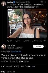sarina @sariverse 20h 27 today so I'm the youngest person in the world and also the oldest person alive DOW 63 1770 8.2K ili 450K christian @christian32794 Replying to @sariverse Follow You look like a very beautiful human female version of tung tung tung sahur 8:52 AM 26 Jun 26 7.4M Views • 540 Reposts 121 Quotes 32.7K Likes 935 Bookmarks