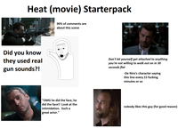 Heat (movie) Starterpack Did you know they used real gun sounds?! 90% of comments are about this scene Don't let yourself get attached to anything you're not willing to walk out on in 30 seconds flat -De Niro's character saying this line every 15 f------ minutes or so "OMG he did the face, he did the face!! Look at the intimidation. Such a great actor." nobody likes this guy (for good reason)