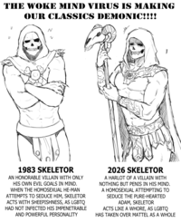 THE WOKE MIND VIRUS IS MAKING OUR CLASSICS DEMONIC!!!! N И 井 1983 SKELETOR AN HONORABLE VILLAIN WITH ONLY HIS OWN EVIL GOALS IN MIND. WHEN THE HOMOSEXUAL HE-MAN ATTEMPTS TO SEDUCE HIM, SKELETOR ACTS WITH SHEEPISHNESS, AS LGBTQ HAD NOT INFECTED HIS IMPENETRABLE AND POWERFUL PERSONALITY 2026 SKELETOR A HARLOT OF A VILLAIN WITH NOTHING BUT PENIS IN HIS MIND. A HOMOSEXUAL ATTEMPTING TO SEDUCE THE PURE-HEARTED ADAM, SKELETOR ACTS LIKE A W----, AS LGBTQ HAS TAKEN OVER MATTEL AS A WHOLE