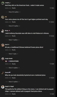 Jeepin_J And they s--- on the American food... make it make sense 2025-4-8 Reply View 50 replies ▼ Your voice pisses me off the fact it get higher picthed each day 2025-4-8 Reply View 21 replies ✓ Nelly I wish Anthony Bourdain was still alive to visit Rebecca's chinese. 2025-4-9 Reply View 7 replies lexi×0♡ Ah yes, a traditional Chinese battered frozen pizza slice! 2025-4-9 Reply View 1 reply Angie Bowie DISGUSTANG 2025-4-8 Reply View 3 replies v Naomi Why do you look absolutely hysterical over a battered pizza 2025-4-8 Reply View 5 replies 980 2904 1346 292 828 1534 Bagel B. Bagel This gotta be the wildest thing on the menu. I can defend salt & peppah chips. I cannee defend salt & peppah fried pizza slices 2025-4-8 Reply ♡563