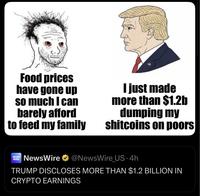 Food prices have gone up so much I can barely afford to feed my family I just made more than $1.2b dumping my shitcoins on poors NEWS WIRE NewsWire ⭑@NewsWire US-4h TRUMP DISCLOSES MORE THAN $1.2 BILLION IN CRYPTO EARNINGS