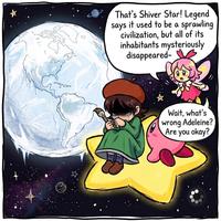 That's Shiver Star! Legend says it used to be a sprawling civilization, but all of its inhabitants mysteriously disappeared- Wait, what's wrong Adeleine? Are you okay?