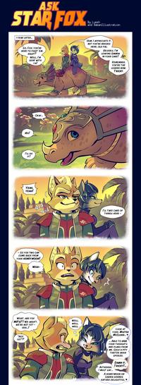 ASK STAR FOX By Lummh and BabanIllustration 1 YEAR LATER... So, FOX, YOU'RE HERE TO FIGHT 'EM, RIGHT? WELL, I'M GOIN' WITH YA! HUM. I APPRECIATE IT. BUT YOU'RE NEEDED HERE, OLD PAL. BESIDES, I'M LEAVING SAURIA IN YOUR CARE! REMEMBER, YOU'RE THE LEADER NOW, TRICKY. MH! I'LL DO IT! YEAH, YEAH! OKAY... Nod Nod - SO YOU TWO CAN COME BACK FROM YOUR HONEYMOON! WHA- WHAT, ARE YOU NUTS?! WE AREN'T, WELL, WELL, WE'RE NOT YET - UUH...! WELL. "NOT YET"? >> I'LL TAKE CARE OF THINGS HERE - LOOK AT YOUU, MISTER MCCLOUD...♥ ABLE TO HIDE YOUR THOUGHTS AND PLANS FROM ME. SUCH A PITY THEY'VE BEEN SPOILED. ALTHOUGH, I MUST SAY... DAMN IT, TRICKY!... A HONEYMOON ON SAURIA SOUNDS RATHER DELIGHTFUL. ♥
