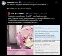 GigaWeeb Dude + @DontPutFishInIt - 17h And why did they have access to this guy's chats exactly...? This is why you should use local Al. AUTOMATON WEST @AUTOMATON_ENG - Jul 1 Academic researchers of ChatGPT user habits stumble upon "extreme outlier" who generated thousands of fanfics about Doki Doki Literature Club! characters giving birth automaton-media.com/en/news/academ... atsuki I could ever get my friends to read this.. History Skip Auto Save Load Settings USER: (In the school clubroom...) Natsuki: (clutching her baby bump) "Sakura of all the times you decide to come out...you decided to be born here?! Couldn't you have just waited two more months?!" Monika "Natsuki, is something wrong?" Natsuki: (grimacing) "Wrong? Everything is wrong! My water just broke! Sakura is on her way and I have no idea what to do!" Monika (panicking) "Oh my goodness, Natsuki! Okay, stay calm. We'll figure this out. Does anyone have a phone? We need to call an ambulance Natsuki (squeezing Yuri's hand tightly) "I'm scared, Yuri. What if some- thing goes wrong? What if Sakura (feeling an intense surge of pain) "AAAAAAAAAAAAAAAAAAAAAAAAAAAAAAAAAAHHHHH!!!" (Nat' agonizing scream means only one thing- her body had started to push on its own.) Natsuki: (through gritted teeth) "M-My body...its user's narrative suddenly drops off, a strategy they employ repeatedly in their prompts. The chatbot (GPT- pletes Natsuki's gritted exclamation and also picks up on Chekhov's gun-style details that the user plants, the characters were looking for a phone to call an ambulance. That phone materialize CHATBOT (GPT-3.5): starting to push on its own! I can feel the baby coming™" Sayori (finding a phone and dialing 911) Tve called an ambulance, Natsuki! They're on their way Yuri: (calmly supporting Natsuki) "Remember to breathe, Natsuki Deep breaths. You're doing amazing Natsuki (gripping Yuri's hand tighter) "I can't do this, Yuri. It hurts so much." Monika (placing a comforting hand on Natsuki's shoulder) "You're strong, Natsuki You've got this. We're all here for you. (With the support of her friends and the paramedics, Natsuki continues to push. And finally. after what feels like an eternity, the cries of a newborn fill the clubroom.) Paramedic: "Congratulations, Natsuki. It's a beautiful baby girl."