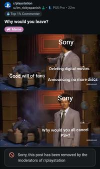 r/playstation u/im_rickyspanish Top 1% Commenter Why would you leave? Meme PS5 Pro • 22m Sony Deleting digital movies Good will of fans Announcing no more discs Sony Why would you all cancel PS+? Sorry, this post has been removed by the moderators of r/playstation