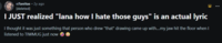 r/lanitas • 2y ago [deleted] I JUST realized "lana how I hate those guys" is an actual lyric I thought it was just something that person who drew "that" drawing came up with....my jaw hit the floor when I listened to TIWMUG just now