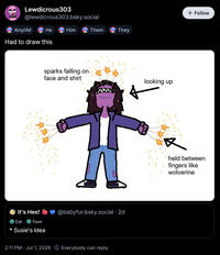 Lewdicrous303 @lewdicrous303.bsky.social He Him Them Any/All Had to draw this sparks falling on face and shirt 3 theirs They It's Hex! Cat Toon * Susie's Idea @babyfur.bsky.social . 2d 2:11 PM · Jul 1, 2026 Everybody can reply looking up L + Follow held between fingers like wolverine