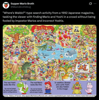 Supper Mario Broth @MarioBrothBlog 0 "Where's Waldo?"-type search activity from a 1992 Japanese magazine, tasking the viewer with finding Mario and Yoshi in a crowd without being fooled by impostor Marios and incorrect Yoshis. どうぶつえん The real Yoshi looks like this: Do not be fooled by Yoshis with other spine configurations ヨッシーくん The real Mario looks like this: Do not be fooled by Marios that are not an exact match In addition, Bowser and a pink Yoshi are also hidden in the image: Source: History of Hyrule, bsky.app/profile/historyofhyrule.com, archive.org/details/super-mario-bros.-wheres-mario-fold-out-poste