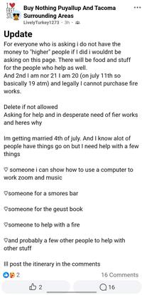 FREE SAH RT STU Buy Nothing Puyallup And Tacoma Surrounding Areas Lively Turkey1273 • 3h Update For everyone who is asking i do not have the money to "higher" people if I did i wouldnt be asking on this page. There will be food and stuff for the people who help as well. And 2nd I am nor 21 I am 20 (on july 11th so basically 19 atm) and legally I cannot purchase fire works. Delete if not allowed Asking for help and in desperate need of fier works and heres why Im getting married 4th of july. And I know alot of people have things go on but I need help with a few things ♡ someone i can show how to use a computer to work zoom and music ♡someone for a smores bar ♡someone for the geust book ♡someone to help with a fire ♡and probably a few other people to help with other stuff Ill post the itinerary in the comments +2 B2 16 Comments Q16