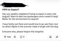 HPN to Aspen? m Hey you wealthy neighbors! Flying to aspen in early-mid August? Want to take two passengers and a sweet lil dog? Better for the environment to carpool! I have family out there and would love to go see them, but no direct flights in the summer make it tough with the dog. Everyone else, please forgive this longshot. ↑ Vote ✓ ☐ 5 D