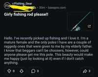 r/Fishing Gear F& • ° S 30m basspro.com Girly fishing rod please!! ☑ Hello. I've recently picked up fishing and I love it. I'm a mature female and the only poles I have are a couple of raggedy ones that were given to me by my elderly father. I know that beggars can't be choosers, however, could anyone please get me this pole. This beauty would make me happy (just by looking at it) even if I don't catch anything. Do B ○ 3 ŵ 3