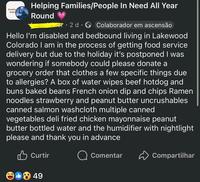 Donating, Suppor Helping Families/People In Need All Year Round er 2 d Colaborador em ascensão Hello I'm disabled and bedbound living in Lakewood Colorado I am in the process of getting food service delivery but due to the holiday it's postponed I was wondering if somebody could please donate a grocery order that clothes a few specific things due to allergies? A box of water wipes beef hotdog and buns baked beans French onion dip and chips Ramen noodles strawberry and peanut butter uncrushables canned salmon washcloth multiple canned vegetables deli fried chicken mayonnaise peanut butter bottled water and the humidifier with nightlight please and thank you in advance Curtir 849 Comentar Compartilhar