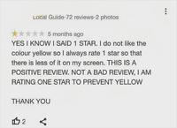 Local Guide 72 reviews 2 photos 5 months ago YES I KNOW I SAID 1 STAR. I do not like the colour yellow so I always rate 1 star so that there is less of it on my screen. THIS IS A POSITIVE REVIEW. NOT A BAD REVIEW, I AM RATING ONE STAR TO PREVENT YELLOW THANK YOU 112 ☑