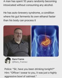 A man has spent 10 years randomly becoming intoxicated without consuming any alcohol. He has auto-brewery syndrome, a condition where his gut ferments its own ethanol faster than his body can process it Rare Frame @Rare_Framez Police: "Sir, have you been drinking tonight?" Him: "Officer I swear to you, it was just a highly aggressive bowl of oatmeal."