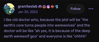 graniteslab Jan 30, 2023 wwwww 601 Follow i like old doctor who, because the plot will be "the earth's core turns people into werewolves" and the doctor will be like "ah yes, it is because of the deep earth werewolf goo" and everyone is like "ohhhh"