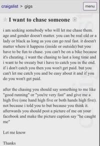 craigslist > gigs ✰ I want to chase someone menu i am seeking somebody who will let me chase them. age and gender doesn't matter. you can be real old or a lady or black as long as you can go real fast. it doesn't matter where it happens (inside or outside) but you have to be fun to chase. you can't be on a bike because it's cheating. i want the chasing to last a long time and i want to be sweaty but i have to catch you in the end. if i don't catch you then you won't get paid. but you can't let me catch you and be easy about it and if you do you won't get paid. after the chasing you should say something to me like "good running" or "you're very fast" and give me a high five (one hand high five or both hands high five). not because i told you to but because you think it. afterwards you should post a picture of me on your facebook and make the picture caption say "he caught me" Let me know Thanks
