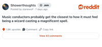 Showerthoughts + Join Posted by slanewolf 7 days ago • reddit Music conductors probably get the closest to how it must feel being a wizard casting a magnificent spell. 1.8K upvotes Comment Copy link View 43 comments