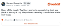 Showerthoughts → Join Posted by SICRA14 20 days ago reddit Many of the toys in Toy Story are toxic, considering their age (look at Woody & co). They almost certainly contain lead at the very least. 1.8K upvotes Comment Copy link View 80 comments