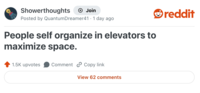 Showerthoughts + Join Posted by Quantum Dreamer41 1 day ago People self organize in elevators to maximize space. 1.5K upvotes Comment Copy link View 62 comments reddit