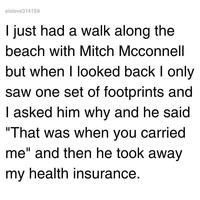 elsteve314159 I just had a walk along the beach with Mitch Mcconnell but when I looked back I only saw one set of footprints and I asked him why and he said "That was when you carried me" and then he took away my health insurance.