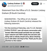Lindsey Graham @LindseyGrahamSC Follow Statement from the Office of U.S. Senator Lindsey Graham (R-South Carolina). WASHINGTON - The Office of U.S. Senator Lindsey Graham (R-South Carolina) released the following statement. "On the evening of Saturday, July 11, U.S. Senator Lindsey Graham had a 20 minute conversation with Senator Mitch McConnell and both men are totally super coherent and 100% totally fine and alive and doing well so nobody should worry about checking up on with either one they're fine. Thank you for your attention to this matter! . . 2:02 AM Jul 12, 2026 20.4K Views