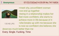 : Anonymous 130 KB JPG 07/22/23(Sat) 14:35:09 No.74116826 >meet shy, unconfident woman >we end up together >being in a relationship makes her feel more confident, she starts to achieve more in life because of it >she breaks up with me because she is now so confident she believes she deserves much better than me Every. Single. F------. Time