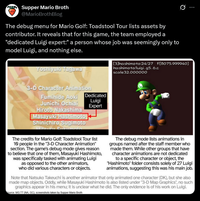 Supper Mario Broth @MarioBrothBlog The debug menu for Mario Golf: Toadstool Tour lists assets by contributor. It reveals that for this game, the team employed a "dedicated Luigi expert:" a person whose job was seemingly only to model Luigi, and nothing else. Yoshiyuki Tagawa 3-D Character Animation 0 [3]hashimoto:24/27 F[8075.999940] hashimoto/luigi_95_6.c scale 32.000000 Fumihide Aoki Dedicated Junichi Ochiai Luigi Expert Hiroto Nakashima Masayuki Hashimoto Shinichiro Sugimoto The credits for Mario Golf: Toadstool Tour list 10 people in the "3-D Character Animation" section. The game's debug mode gives reason to believe that one of them, Masayuki Hashimoto, was specifically tasked with animating Luigi as opposed to the other animators, who did various characters or objects. The debug mode lists animations in groups named after the staff member who made them. While other groups that have character animations are not dedicated to a specific character or object, the "Hashimoto" folder consists solely of 27 Luigi animations, suggesting this was his main job. Note that Natsuko Takeuchi is another animator that only animated one character (DK), but she also made map objects. Oddly, while Masayuki Hashimoto is also listed under "3-D Map Graphics", no such graphics appear in his menu; it is unclear what he did. The only evidence is of his work on Luigi. Source: MG:TT (NA, GC), screenshots taken by Supper Mario Broth