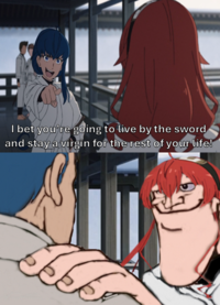 + I bet you're going to live by the sword and stay a virgin for the rest of your life!