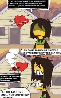 *That Catty huh? well I'VE got a SERIOUS CASE JOF KITTY FEVER and I'D like to WHOOPIE HER CUSHIONS if you CATCH MY DRIFT BROTATO SPLIT (at least I'm not f------ your mom like sans undertale) I AM GOING TO F------ THROTTLE YOU YOU LITTLE S--- YOU DIDNT EVEN GET THE JOKE RIGHT FOR THE LAST TIME COULD YOU STOP BRINING IT UIP MAN