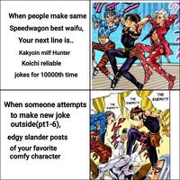 When people make same Speedwagon best waifu, Your next line is.. Kakyoin milf Hunter Koichi reliable jokes for 10000th time When someone attempts to make new joke outside(pt1-6), edgy slander posts of your favorite comfy character THE ENEMY!? THE ENEMY!? THE ENEMY!?