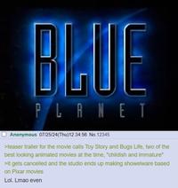 BLUE PLANET Anonymous 07/25/24(Thu)12:34:56 No.12345 >teaser trailer for the movie calls Toy Story and Bugs Life, two of the best looking animated movies at the time, "childish and immature" >it gets cancelled and the studio ends up making showelware based on Pixar movies Lol. Lmao even