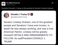 The White House HOUSE @WhiteHouse Ø President Donald J. Trump on the passing of Senator Lindsey Graham: Donald J. Trump ++ @realDonaldTrump Senator Lindsey Graham, one of the greatest people and Senators I have ever known, is dead! He was always working, and was a true American Patriot. Lindsey will be greatly missed!!! DETAILS AND ARRANGEMENTS TO FOLLOW. So sad! President DONALD J. TRUMP