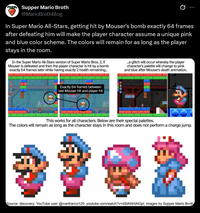 Supper Mario Broth @MarioBrothBlog 0 In Super Mario All-Stars, getting hit by Mouser's bomb exactly 64 frames after defeating him will make the player character assume a unique pink and blue color scheme. The colors will remain for as long as the player stays in the room. In the Super Mario All-Stars version of Super Mario Bros. 2, if Mouser is defeated and then the player character is hit by a bomb exactly 64 frames later while having exactly 2 health remaining... ...a glitch will occur whereby the player character's palette will change to pink and blue after Mouser's death animation. Exactly 64 frames between last Mouser hit and player hit 4444 This works for all characters. Below are their special palettes. The colors will remain as long as the character stays in this room and does not perform a charge jump. Source: discovery: YouTube user @ivanfranco120, youtube.com/watch?v=dSIAWrbNGpl; images by Supper Mario Broth