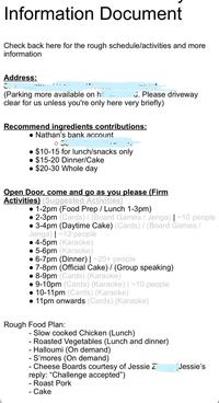 Information Document Check back here for the rough schedule/activities and more information Address: CT (Parking more available on h . Please driveway clear for us unless you're only here very briefly) Recommend ingredients contributions: Nathan's bank account $10-15 for lunch/snacks only $15-20 Dinner/Cake $20-30 Whole day Open Door, come and go as you please (Firm Activities) (Suggested Activities) • 1-2pm (Food Prep / Lunch 1-3pm) •2-3pm (Cards) / (Board Games / Jenga) | ~10 people ⚫3-4pm (Daytime Cake) (Cards) / (Board Games / Jenga) |~12 people 4-5pm (Karaoke) 5-6pm (Karaoke) • 6-7pm (Dinner) | ~20+ people 7-8pm (Official Cake) / (Group speaking) 8-9pm (Cards) (Karaoke) 9-10pm (Cards) (Karaoke) | ~10 people 10-11pm (Cards) (Karaoke) 11pm onwards (Cards) (Karaoke) Rough Food Plan: - Slow cooked Chicken (Lunch) - Roasted Vegetables (Lunch and dinner) - Halloumi (On demand) - S'mores (On demand) - Cheese Boards courtesy of Jessie Z reply: "Challenge accepted") - Roast Pork Cake Jessie's