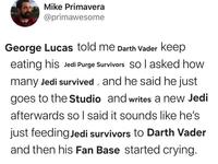 Mike Primavera @primawesome George Lucas told me Darth Vader keep eating his Jedi Purge Survivors so I asked how many Jedi survived and he said he just goes to the Studio and writes a new Jedi afterwards so I said it sounds like he's just feeding Jedi survivors to Darth Vader and then his Fan Base started crying.