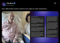 Pop Base ✔ @PopBase Sen. Mitch McConell confirms he's alive in new statement. Mitch McConnell statement: "To my fellow Kentuckians-When you elected me to a seventh term and made me our Commonwealth's longest serving Senator, you did so trusting that I'd keep showing up to fight for you every day. And over the past several weeks, Blaine and I have appreciated both your well wishes and your honest questions about what was keeping me away from the Senate. You all know how folks of my generation often hesitate to share the vulnerability that comes with growing older. Even in the public eye, I feel that same instinct-I can't help it. But at the same time, I've had more than my share of experience with physical vulnerabilities. Surviving childhood polio meant spending my entire life with mobility challenges. They haven't exactly gotten easier to manage with age. And last month, I took a fall which landed me in the hospital My doctors have confirmed that I didn't break any bones or suffer a concussion. I didn't have a heart attack or a stroke. I don't have any tumors or hemorrhages. But I was briefly unconscious and was taken to the hospital. While receiving excellent care over the past several weeks, I've also had to deal with a mild case of pneumonia. I can assure you that I've been a good patient. At my age. I tend to do what my doctors tell me to do. I've submitted to every best they can think of to help figure out what caused this incident. And I'm continuing to do everything they cake to speed my recovery. In fact, with signs of continued progress, I've been able to move from hospital care to a rehabilitation center where I keep regaining my strength As much as it frustrates me, this process takes time And on the advice of my doctors, I won't be able to return to the Senate floor to vote quite yet. But nest assured that, in the meantime, I'm not taking a break from the Senate business that matters to you. I've been working closely with my legislative staff on current issues, and with my Kentucky team who help me provide timely constituent services across our Commonwealth. we also been keeping in touch with my Sancte colleagues on the appropriations process, midterm politics, and everything in You're right to expect your representatives to work hard for you. And part of my decision to retire of the end of my term this coming January was being honest about the demands of Senate work. But I still have unfinished business to complete on your behalf, and I have every intention of finishing the job you elected me to do. keep working hard to get back on the Senate floor as soon as possible. And keep you posted on the progress of my recovery. Until then, I'm grateful for your prayers and well wishes."
