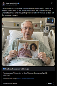 Rep. Jack Kimble ✔ @RepJackKimble I posted a picture yesterday from the McConnell campaign that a lot of people claimed was Al and demanded proof it was real. Fortunately, Mitch's team was kind enough to provide proof, but this has to stop. Let the poor man recover. 3 Readers added context to this image This image was Al generated by OpenAl tools and contains a SynthID watermark. Upload here to verify: openai.com/research/verif... Do you find this helpful? Rate it
