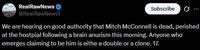 RealRawNews @RealRawNews1 Subscribe ... We are hearing on good authority that Mitch McConnell is dead, perished at the hostpial following a brain anurism this morning. Anyone who emerges claiming to be him is eithe a double or a clone. 17.