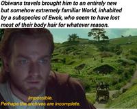 Obiwans travels brought him to an entirely new but somehow extremely familiar World, inhabited by a subspecies of Ewok, who seem to have lost most of their body hair for whatever reason. Impossible. Perhaps the archives are incomplete.