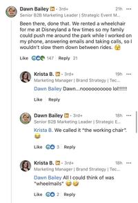 NTOWORK Dawn Bailey in ⚫ 3rd+ 21h Senior B2B Marketing Leader | Strategic Event M... Been there, done that. We rented a wheelchair for me at Disneyland a few times so my family could push me around the park while I worked on my phone, answering emails and taking calls, so I wouldn't slow them down between rides. Like 6 147 Reply 21 PENTOWORK Krista B. in⚫ 3rd+ 19h ... Marketing Manager | Brand Strategy | Tec... Dawn Bailey Dawn...noooooo0000 lol!!!!!!! Like Reply Dawn Bailey in ⚫ 3rd+ 18h Senior B2B Marketing Leader | Strategic E... Krista B. We called it "the working chair". Like 3 Reply Krista B. in ⚫ 3rd+ ° 18h Marketing Manager | Brand Strategy | Tec... Dawn Bailey All I could think of was "wheelmails" AA Like G2 Reply