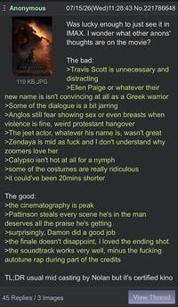 Anonymous THE ODYSSEY 119 KB JPG 07/15/26(Wed)11:28:43 No.221786648 Was lucky enough to just see it in IMAX. I wonder what other anons' thoughts are on the movie? The bad: >Travis Scott is unnecessary and distracting >Ellen Paige or whatever their new name is isn't convincing at all as a Greek warrior >Some of the dialogue is a bit jarring >Anglos still fear showing sex or even breasts when violence is fine, weird protestant hangover >The jeet actor, whatever his name is, wasn't great >Zendaya is mid as f--- and I don't understand why zoomers love her >Calypso isn't hot at all for a nymph >some of the costumes are really ridiculous >it could've been 20mins shorter The good: >the cinematography is peak >Pattinson steals every scene he's in the man deserves all the praise he's getting >surprisingly, Damon did a good job >the finale doesn't disappoint, I loved the ending shot >the soundtrack works very well, minus the f------ autotune rap during part of the credits TL;DR usual mid casting by Nolan but it's certified kino 45 Replies / 3 Images View Thread