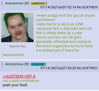 ESS Anonymous (ID: psMrH3n2) Damaged 398 KB PNG harrassment S 07/14/26(Tue) 07:52:14 No.62479839 >meet pudgy mid-30s guy at crypto conference >tells me he is all-in on LINK >assume he's a /biz/raeli and call him a stinky linkie as a joke >turns out he's not. he gets genuinely offended and contacts the event organizers to try to have me kicked out of there for 07/14/26(Tue) 07:54:20 No.62479851 Anonymous (ID: JV/jm1hE) >>62479839 (OP) # >at crypto conference yeah your fault
