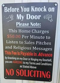 Before You Knock on My Door (@ Please Note: This Home Charges $50.00 Per Minute to Listen to Sales Pitches and Religious Messages This Fee is Payable in Advance By Knocking on my Door or Ringing my Doorbell, you are AGREEING to my Terms and Conditions as Stated Above NO SOLICITING
