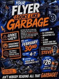YOUR FLYER LOOKS LIKE GARBAGE ALOOKS LAZY! DISGUSTINGLY ANYTIME YOU USE A FLYER THAT LOOKS LIKE THIS. MOST OF YOUR AUDIENCE IS SHAKING THEIR HEAD IN DISBELIEF. THEY ALSO COMPARE YOU TO THE OTHER EVENT THAT USED THE SAME PROMPT DATE: UNORIGINAL FEBRUARY YOU THINK IT LOOKS GOOD BECAUSE YOU'RE INEXPERIENCED STAY TUNED TO OUR SOCIAL MEDIA YOU KNOW WHERE TO FIND US 30ND TIME: 4-? LOCATION: VENUE NOT ANNOUNCED YET! LINEUP: XX DJ CORNBALL MIGRATING ICE ID A COW -BUNNY AND THE RHODODENDRONS SPECIAL APPEARANCE FROM LOCAL LEGEND STEVE PRICE: $26 WITH A CAN OF SOUP SOUP AIN'T NOBODY READING ALL THAT GARBAGE!